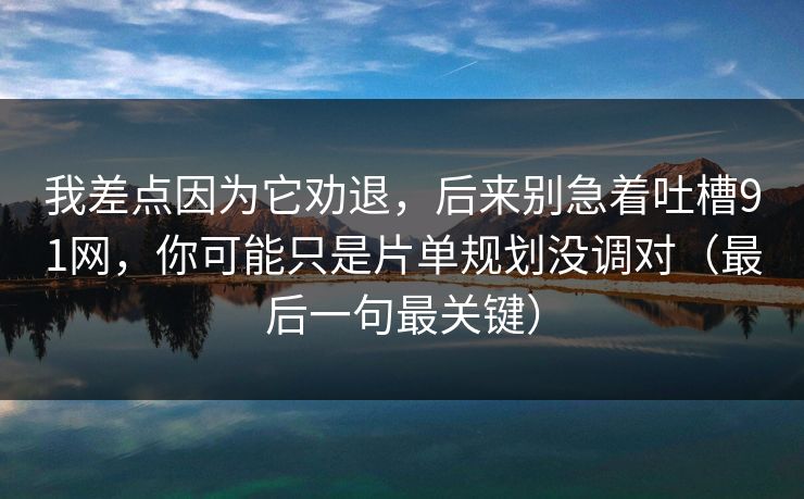我差点因为它劝退，后来别急着吐槽91网，你可能只是片单规划没调对（最后一句最关键）