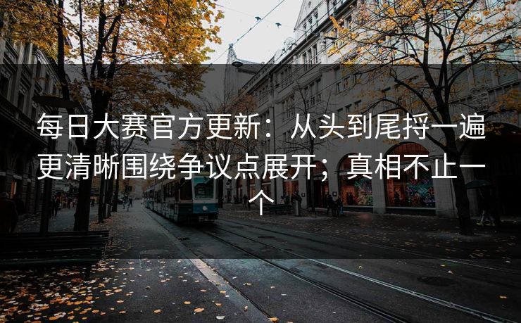每日大赛官方更新：从头到尾捋一遍更清晰围绕争议点展开；真相不止一个