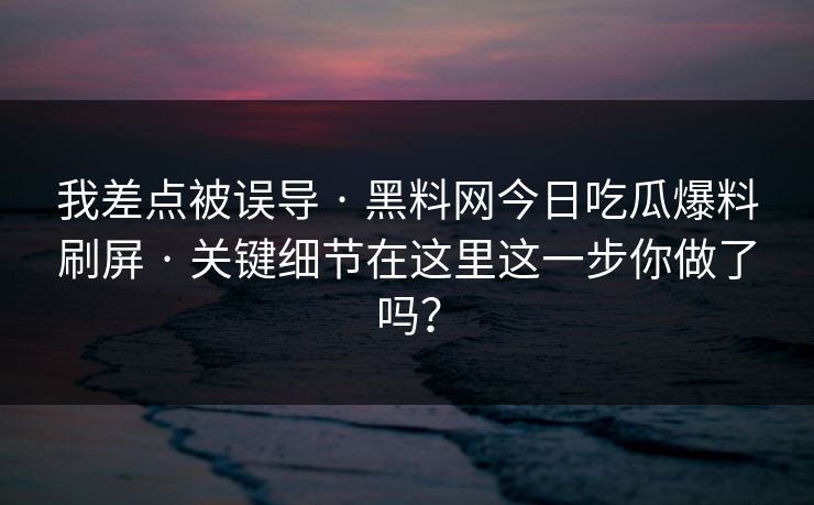 我差点被误导 · 黑料网今日吃瓜爆料刷屏 · 关键细节在这里这一步你做了吗？