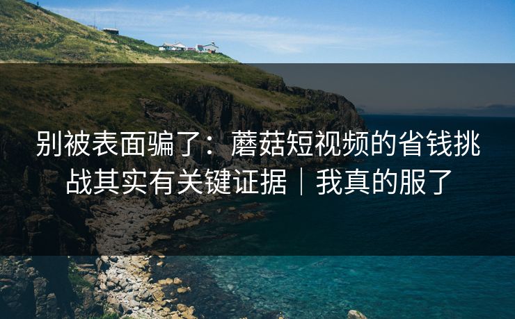 别被表面骗了：蘑菇短视频的省钱挑战其实有关键证据｜我真的服了