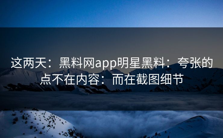 这两天：黑料网app明星黑料：夸张的点不在内容：而在截图细节