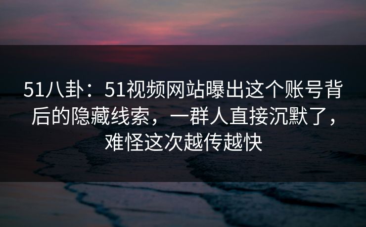 51八卦：51视频网站曝出这个账号背后的隐藏线索，一群人直接沉默了，难怪这次越传越快